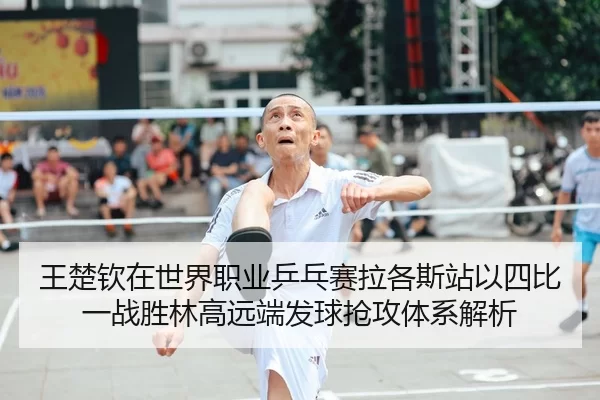 王楚钦在世界职业乒乓赛拉各斯站以四比一战胜林高远端发球抢攻体系解析