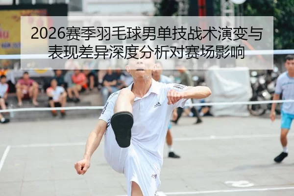 2026赛季羽毛球男单技战术演变与表现差异深度分析对赛场影响