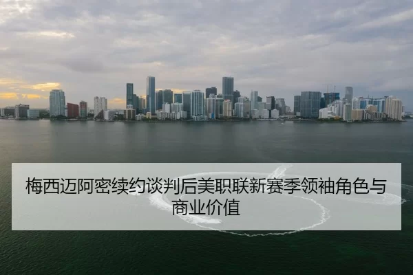 梅西迈阿密续约谈判后美职联新赛季领袖角色与商业价值